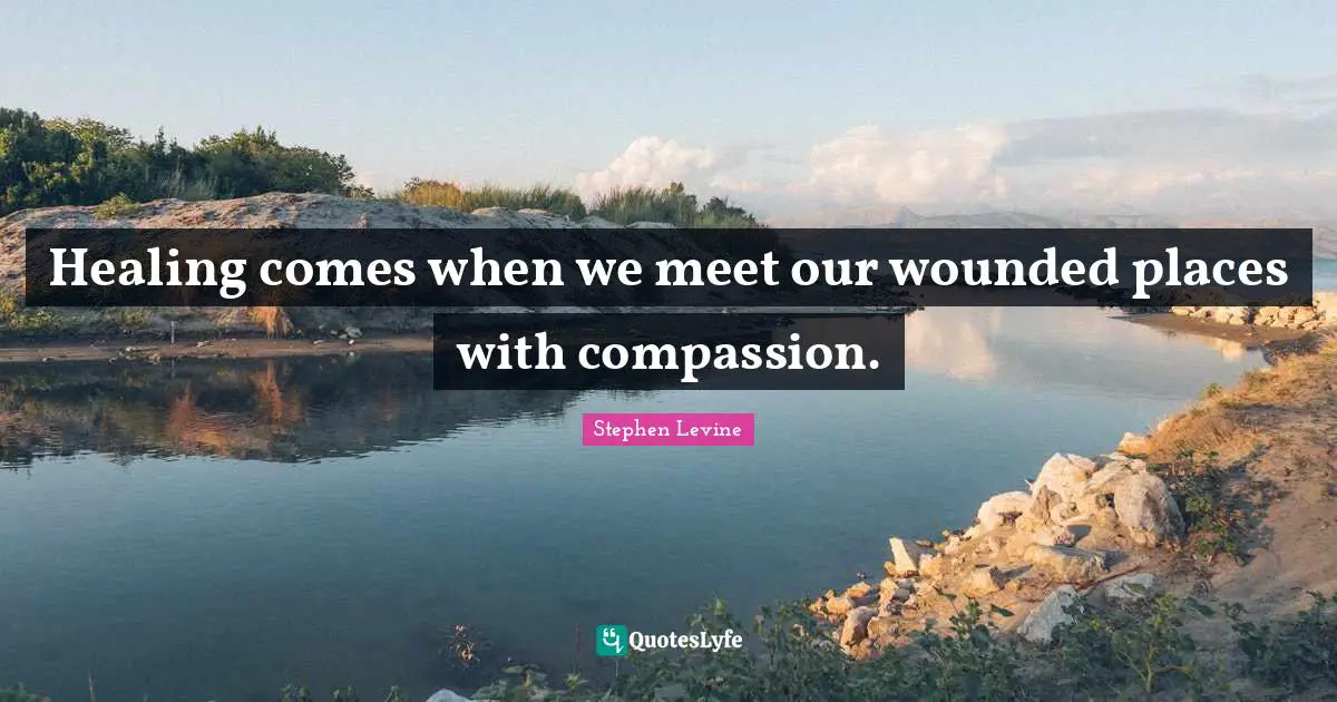 Healing comes when we meet our wounded places with compassion.
