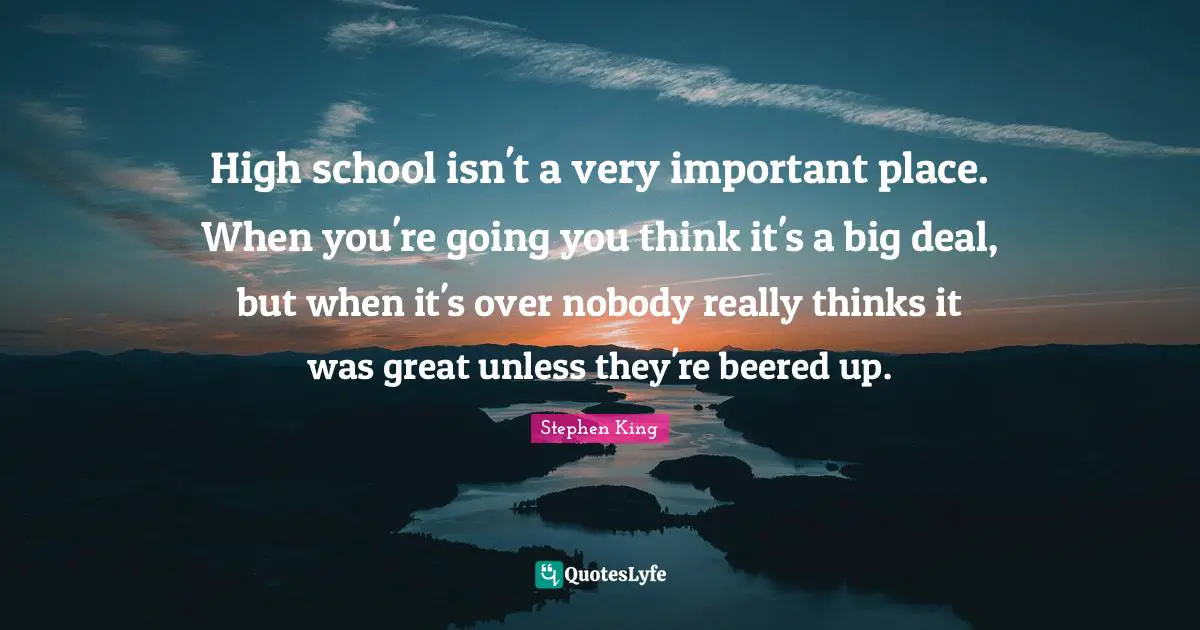 High school isn't a very important place. When you're going you think it's a big deal, but when it's over nobody really thinks it was great unless they're beered up.