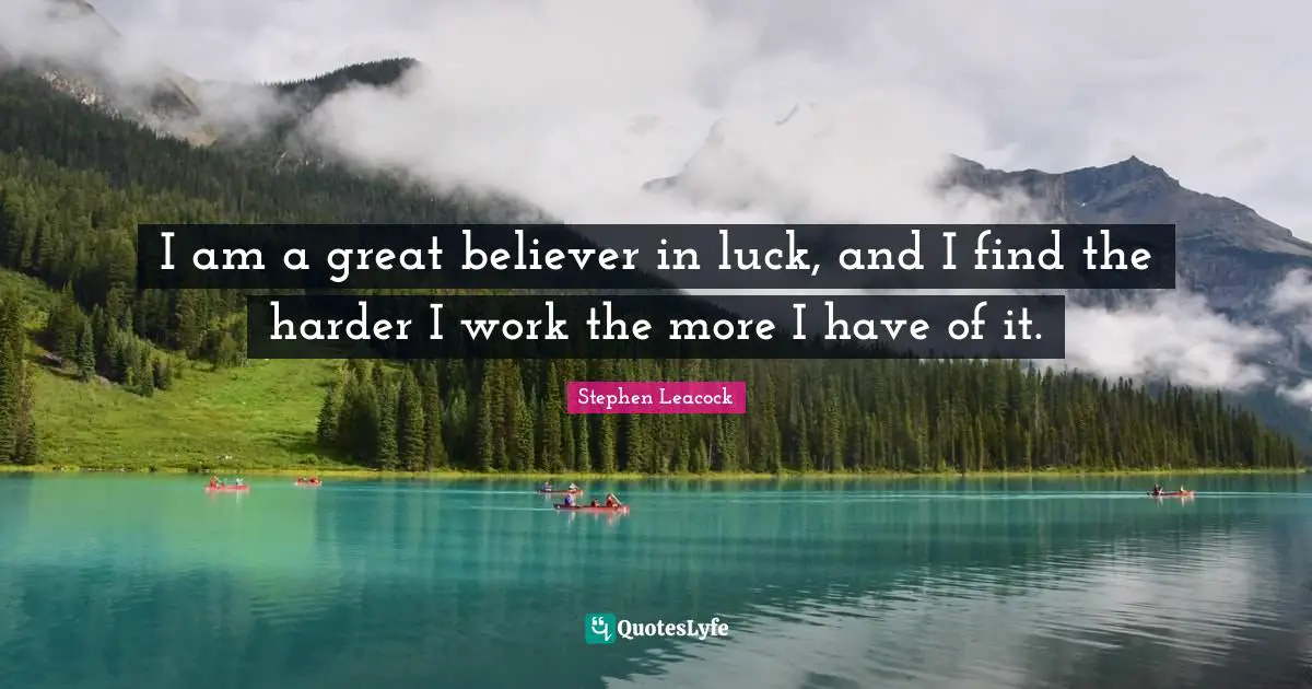 Stephen Leacock Quotes: "I am a great believer in luck, and I find the harder I work the more I have of it."