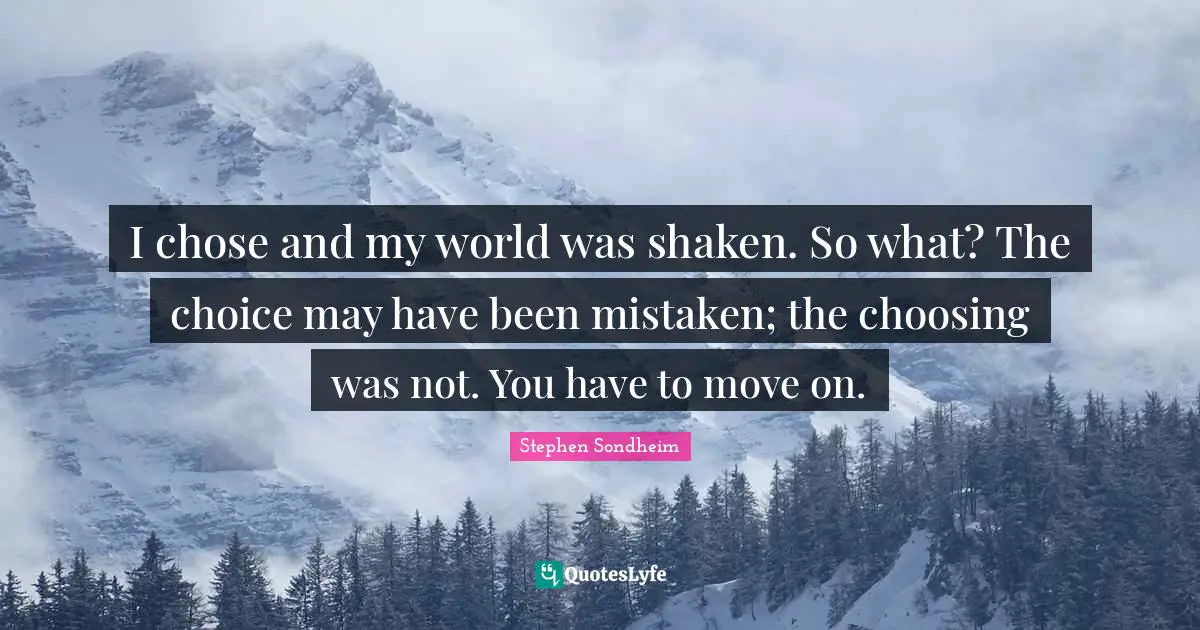 I chose and my world was shaken. So what? The choice may have been mistaken; the choosing was not. You have to move on.
