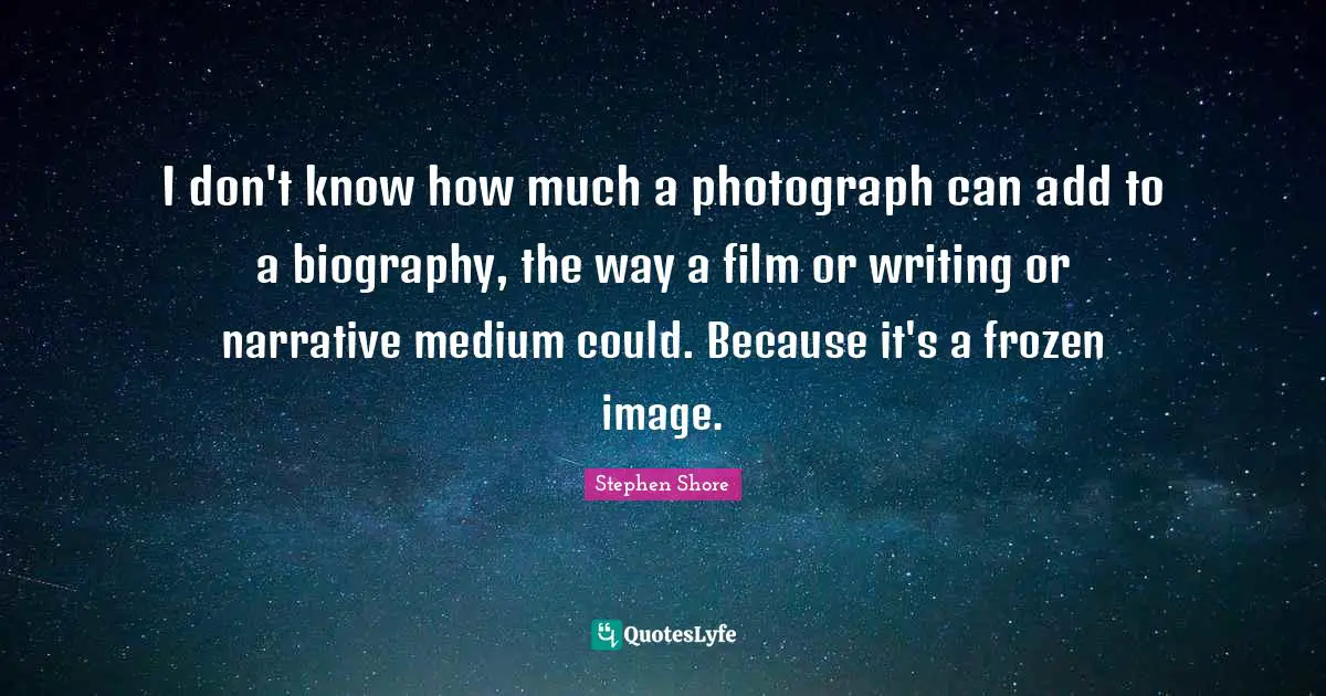I don't know how much a photograph can add to a biography, the way a film or writing or narrative medium could. Because it's a frozen image.