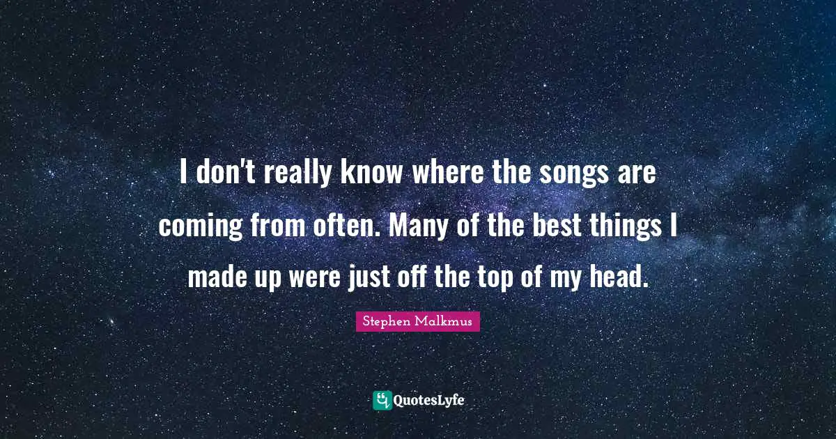 I don't really know where the songs are coming from often. Many of the best things I made up were just off the top of my head.