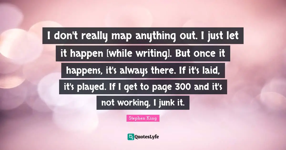 I don't really map anything out. I just let it happen [while writing]. But once it happens, it's always there. If it's laid, it's played. If I get to page 300 and it's not working, I junk it.