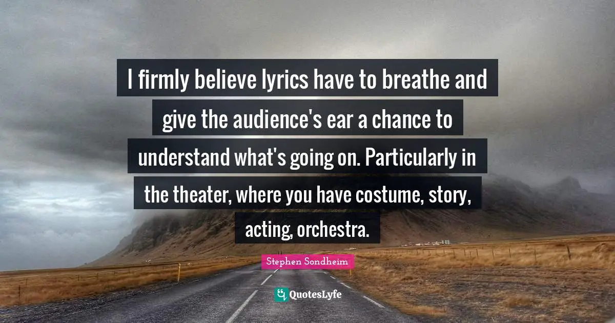 I firmly believe lyrics have to breathe and give the audience's ear a chance to understand what's going on. Particularly in the theater, where you have costume, story, acting, orchestra.