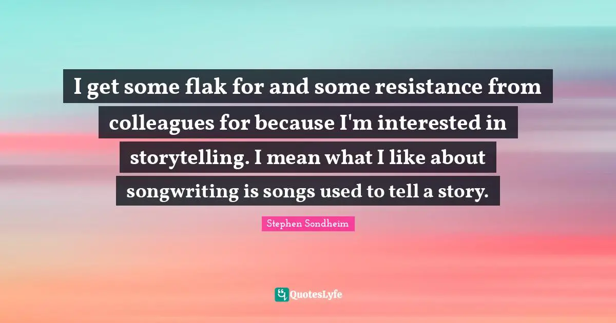 I get some flak for and some resistance from colleagues for because I'm interested in storytelling. I mean what I like about songwriting is songs used to tell a story.