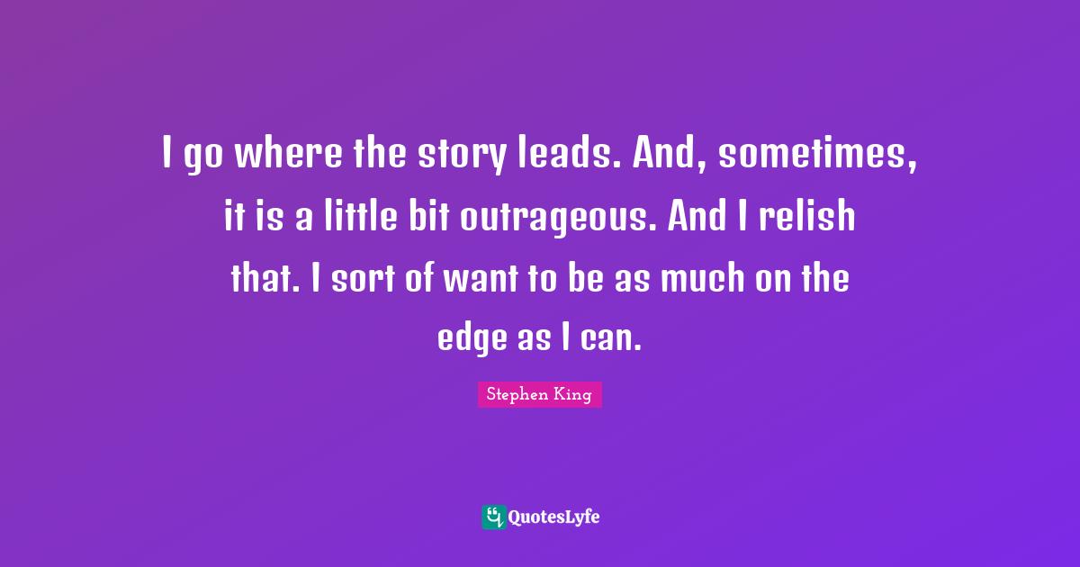 I go where the story leads. And, sometimes, it is a little bit outrageous. And I relish that. I sort of want to be as much on the edge as I can.