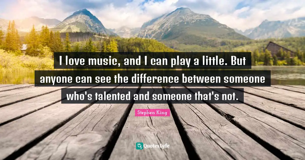 I love music, and I can play a little. But anyone can see the difference between someone who's talented and someone that's not.