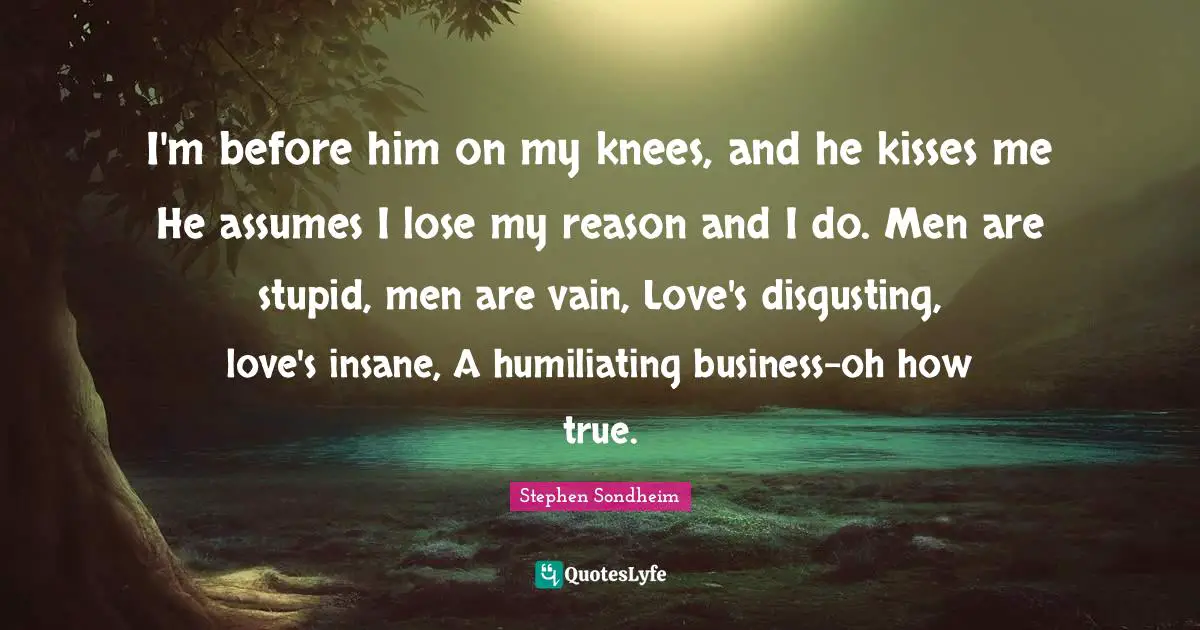 I'm before him on my knees, and he kisses me He assumes I lose my reason and I do. Men are stupid, men are vain, Love's disgusting, love's insane, A humiliating business-oh how true.