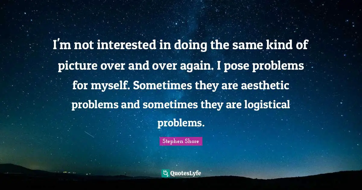 I'm not interested in doing the same kind of picture over and over again. I pose problems for myself. Sometimes they are aesthetic problems and sometimes they are logistical problems.