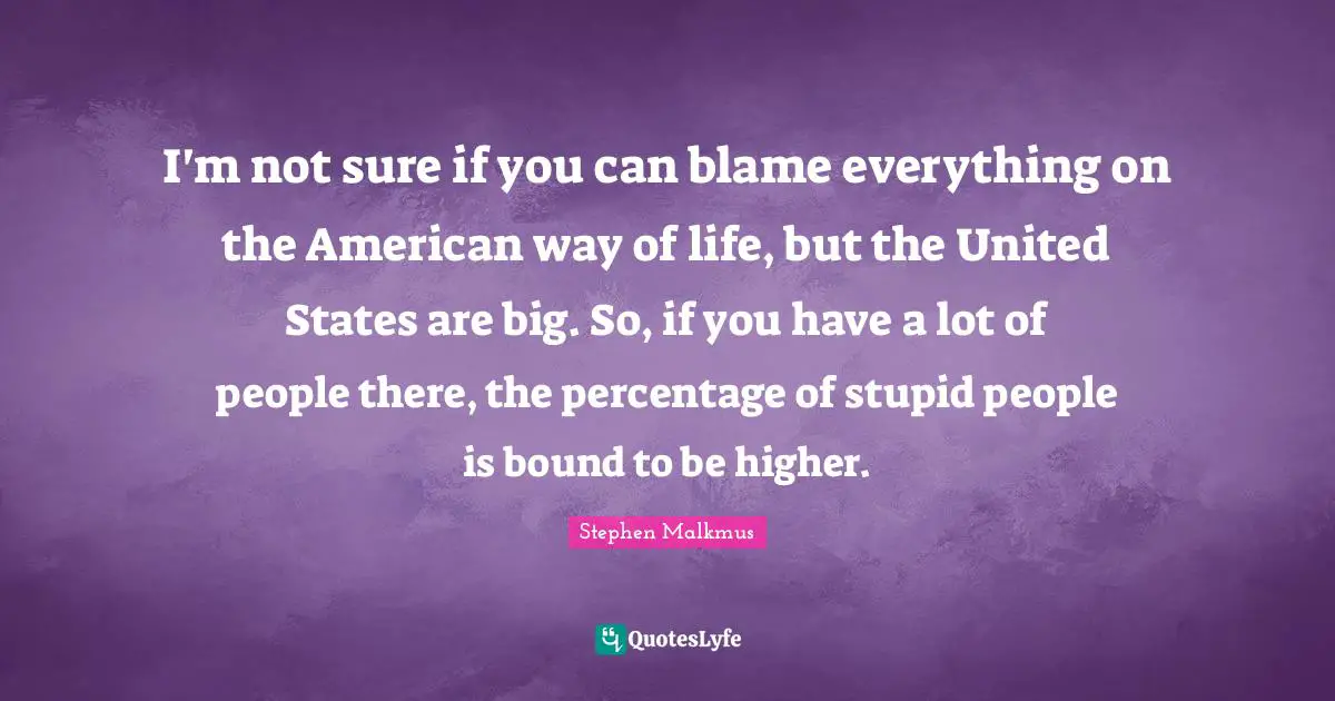 I'm not sure if you can blame everything on the American way of life, but the United States are big. So, if you have a lot of people there, the percentage of stupid people is bound to be higher.