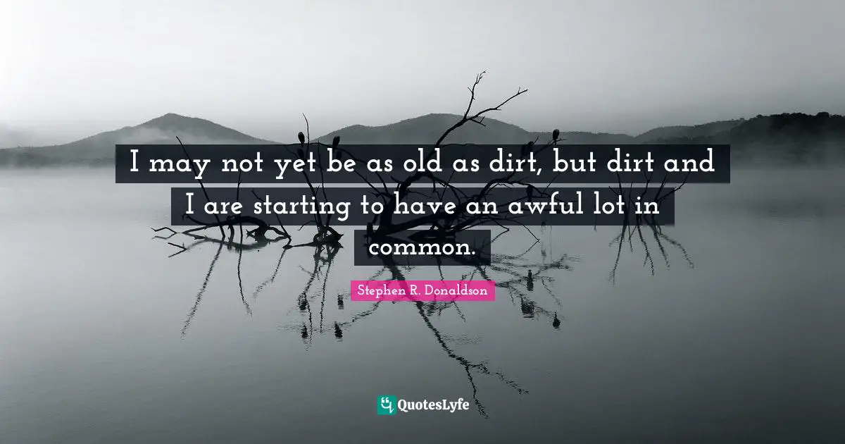 I may not yet be as old as dirt, but dirt and I are starting to have an awful lot in common.