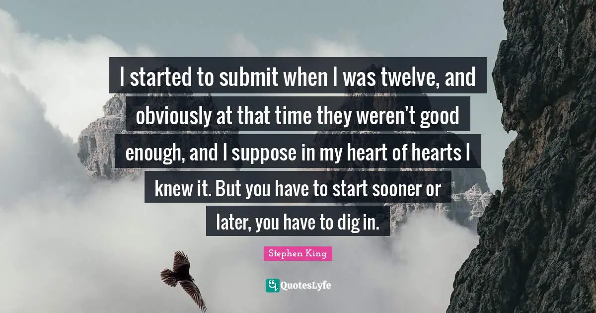 I started to submit when I was twelve, and obviously at that time they weren't good enough, and I suppose in my heart of hearts I knew it. But you have to start sooner or later, you have to dig in.