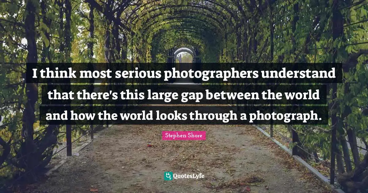 I think most serious photographers understand that there's this large gap between the world and how the world looks through a photograph.