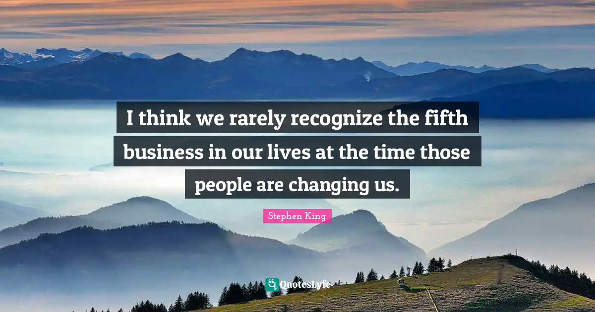 I think we rarely recognize the fifth business in our lives at the time those people are changing us.