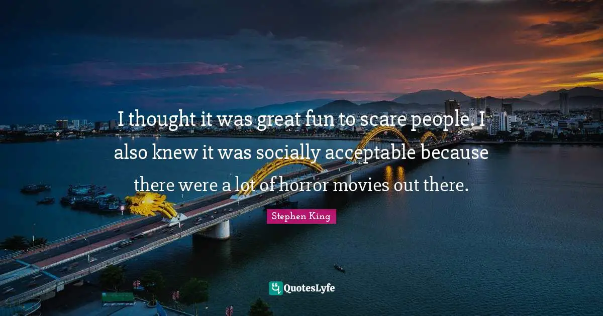I thought it was great fun to scare people. I also knew it was socially acceptable because there were a lot of horror movies out there.