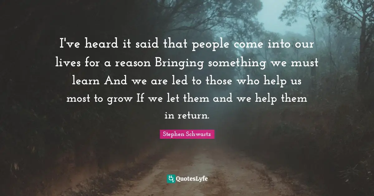 I've heard it said that people come into our lives for a reason Bringing something we must learn And we are led to those who help us most to grow If we let them and we help them in return.