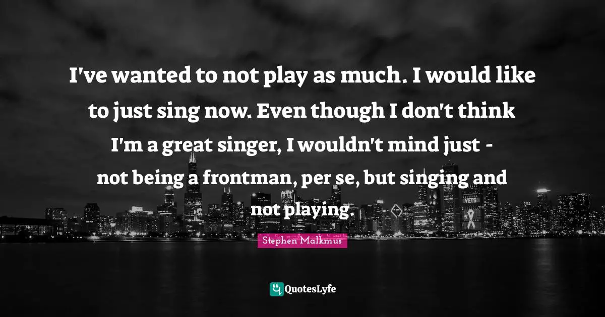 I've wanted to not play as much. I would like to just sing now. Even though I don't think I'm a great singer, I wouldn't mind just - not being a frontman, per se, but singing and not playing.