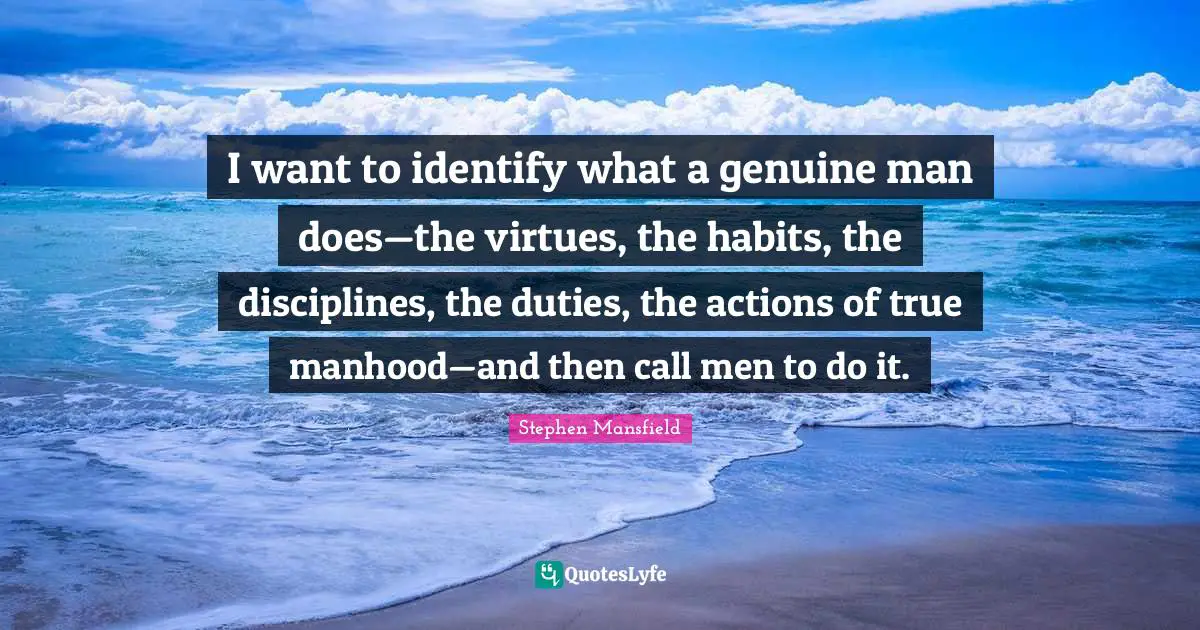 I want to identify what a genuine man does—the virtues, the habits, the disciplines, the duties, the actions of true manhood—and then call men to do it.