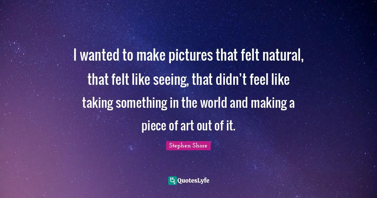 I wanted to make pictures that felt natural, that felt like seeing, that didn’t feel like taking something in the world and making a piece of art out of it.