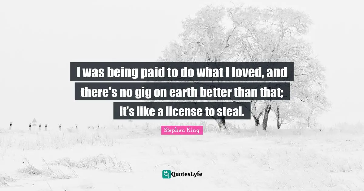 I was being paid to do what I loved, and there's no gig on earth better than that; it's like a license to steal.