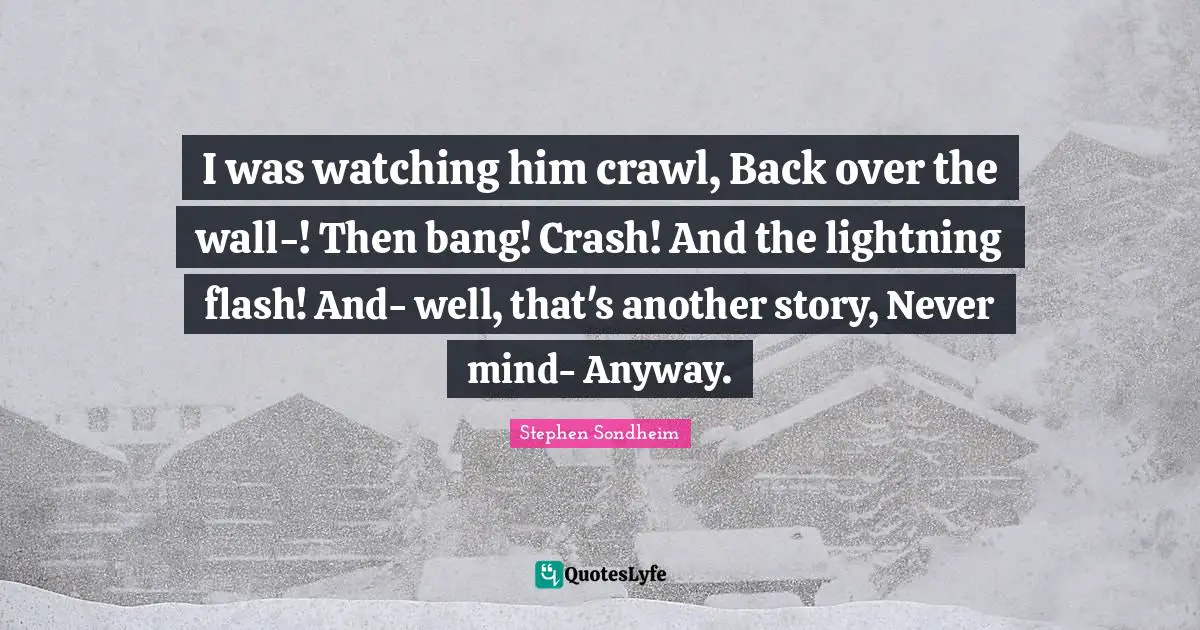 I was watching him crawl, Back over the wall-! Then bang! Crash! And the lightning flash! And- well, that's another story, Never mind- Anyway.