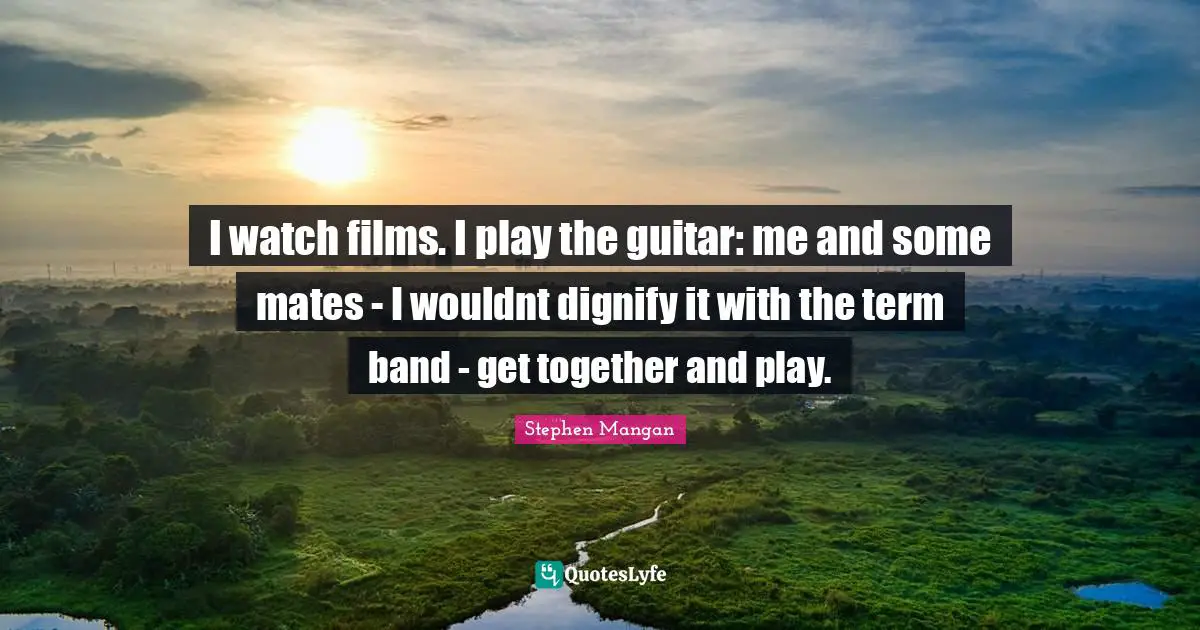 I watch films. I play the guitar: me and some mates - I wouldnt dignify it with the term band - get together and play.