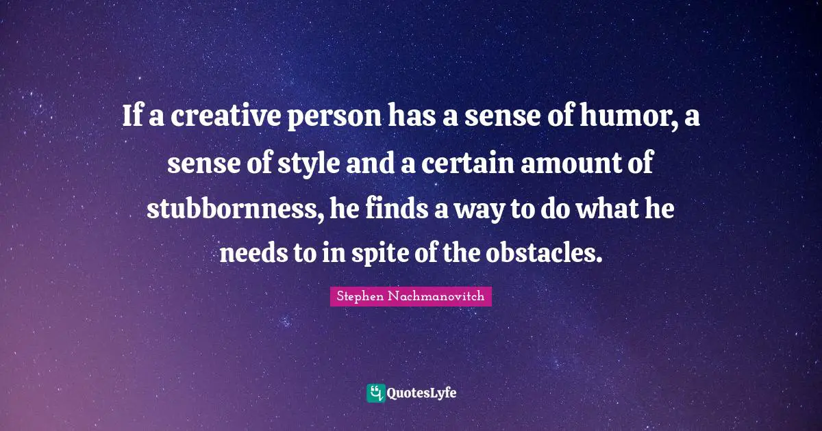 If a creative person has a sense of humor, a sense of style and a certain amount of stubbornness, he finds a way to do what he needs to in spite of the obstacles.