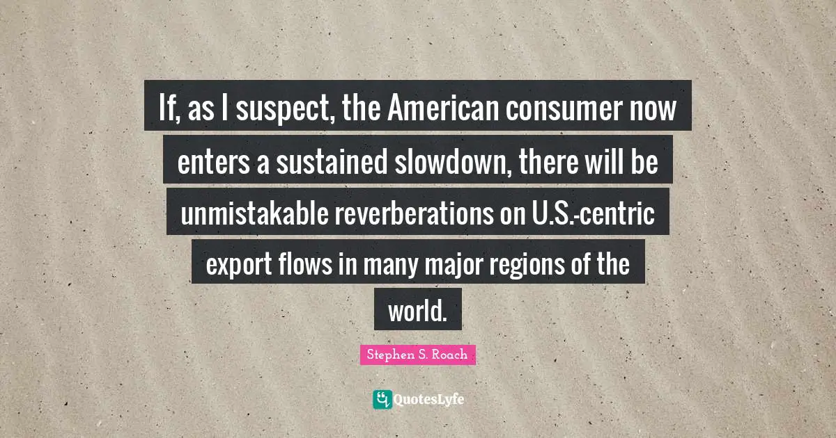 If, as I suspect, the American consumer now enters a sustained slowdown, there will be unmistakable reverberations on U.S.-centric export flows in many major regions of the world.