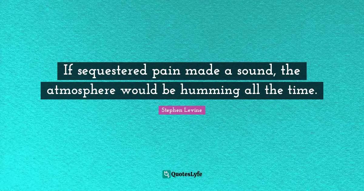 If sequestered pain made a sound, the atmosphere would be humming all the time.