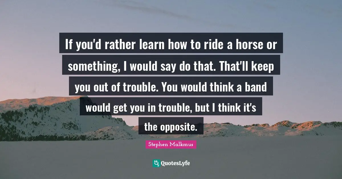 If you'd rather learn how to ride a horse or something, I would say do that. That'll keep you out of trouble. You would think a band would get you in trouble, but I think it's the opposite.