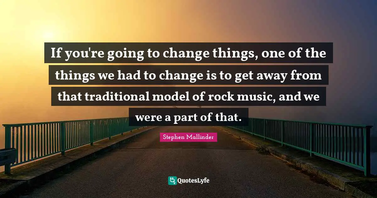 If you're going to change things, one of the things we had to change is to get away from that traditional model of rock music, and we were a part of that.