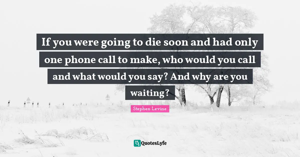 Motivational Inspirational Quotes: "If you were going to die soon and had only one phone call to make, who would you call and what would you say? And why are you waiting?"