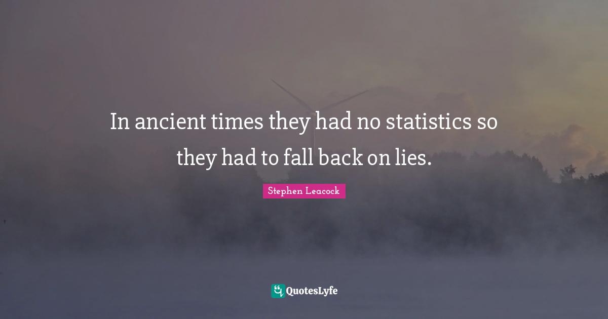 Stephen Leacock Quotes: "In ancient times they had no statistics so they had to fall back on lies."