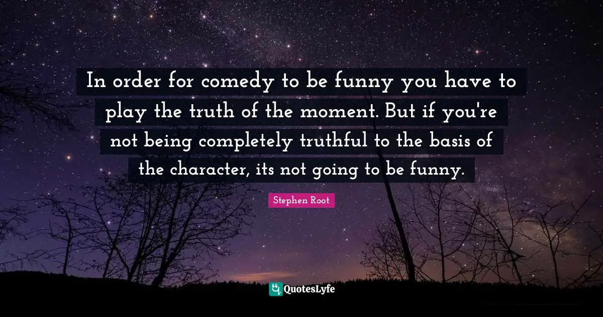 In order for comedy to be funny you have to play the truth of the moment. But if you're not being completely truthful to the basis of the character, its not going to be funny.