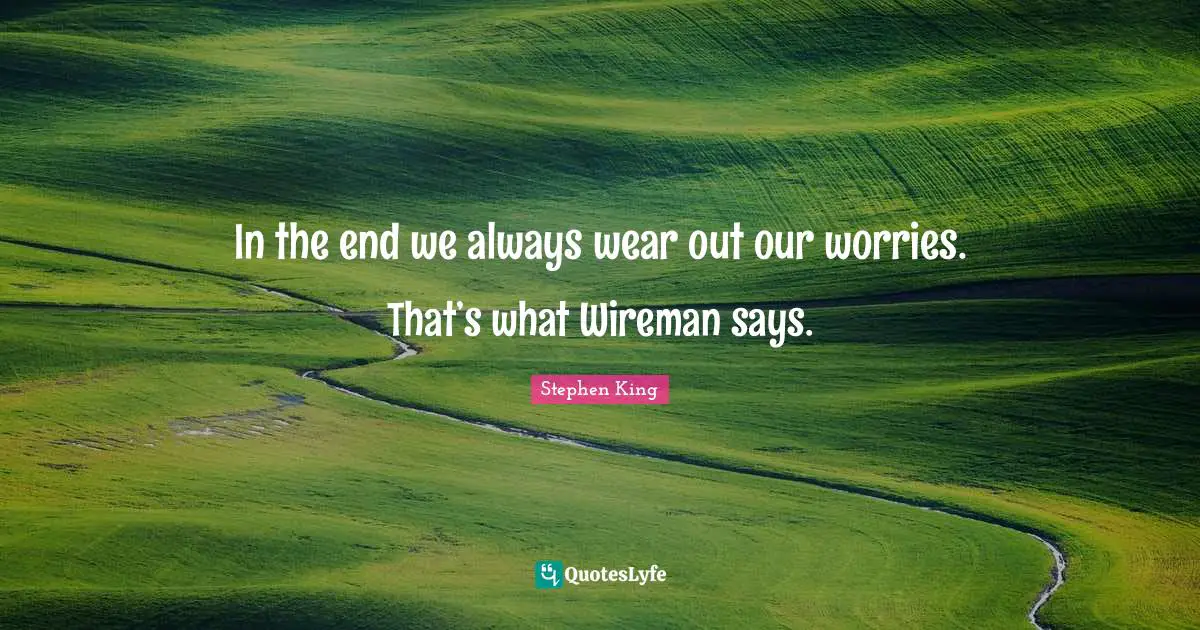 In the end we always wear out our worries. That’s what Wireman says.