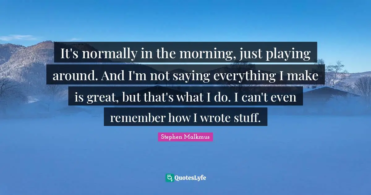 It's normally in the morning, just playing around. And I'm not saying everything I make is great, but that's what I do. I can't even remember how I wrote stuff.