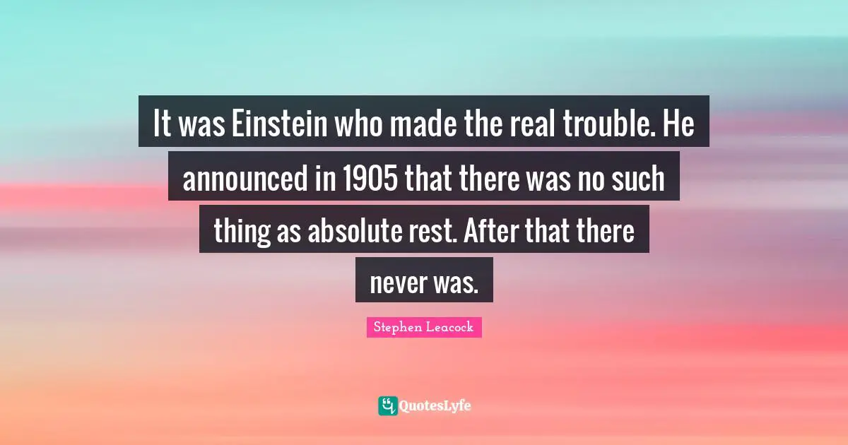 It was Einstein who made the real trouble. He announced in 1905 that there was no such thing as absolute rest. After that there never was.