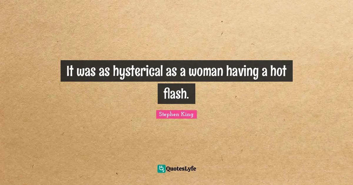 It was as hysterical as a woman having a hot flash.