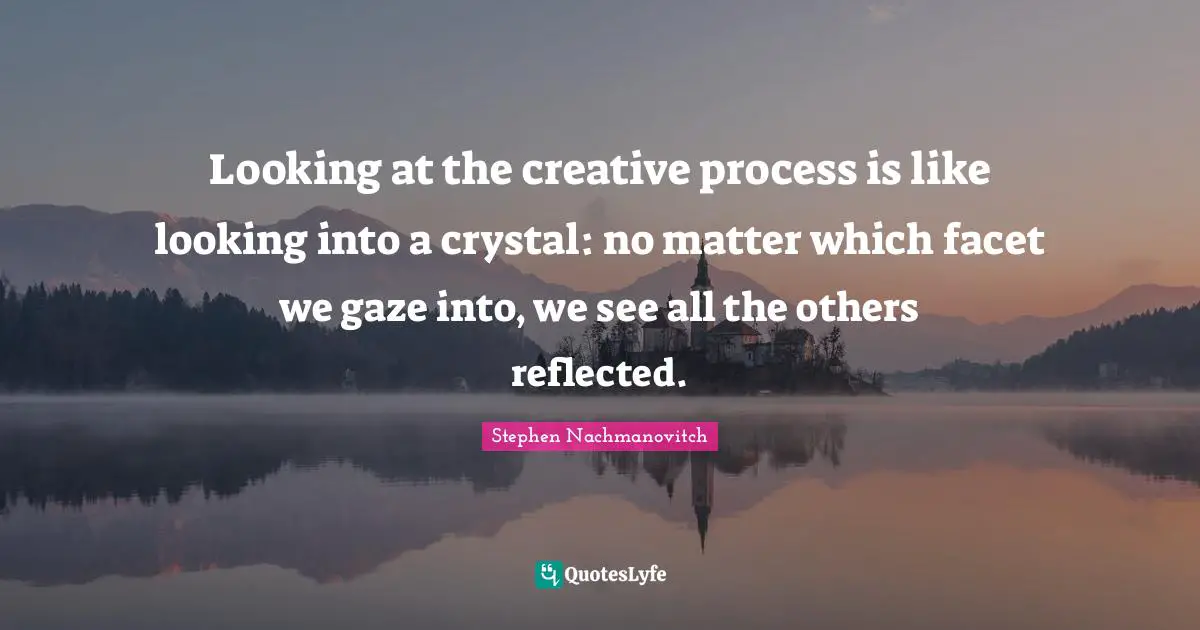 Looking at the creative process is like looking into a crystal: no matter which facet we gaze into, we see all the others reflected.