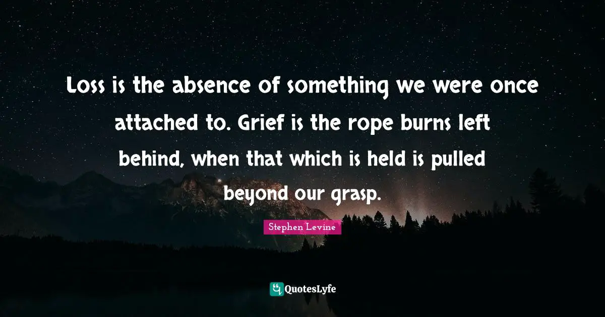 Loss is the absence of something we were once attached to. Grief is the rope burns left behind, when that which is held is pulled beyond our grasp.