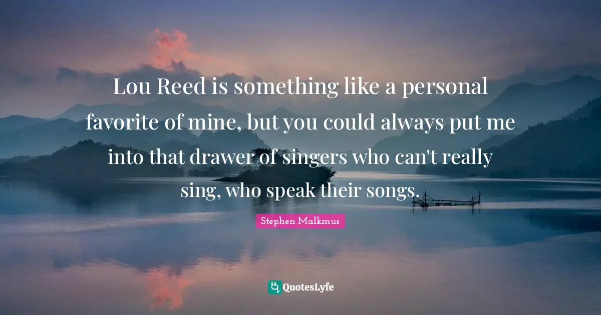 Lou Reed is something like a personal favorite of mine, but you could always put me into that drawer of singers who can't really sing, who speak their songs.