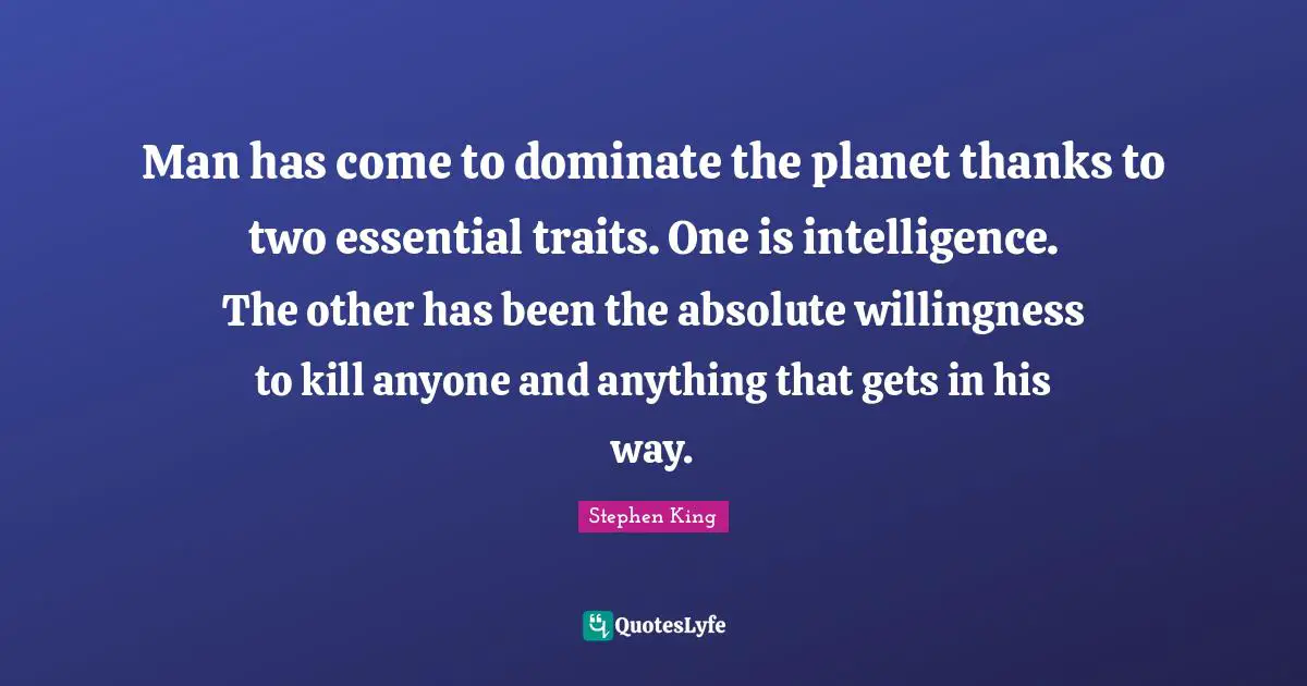 Man has come to dominate the planet thanks to two essential traits. One is intelligence. The other has been the absolute willingness to kill anyone and anything that gets in his way.