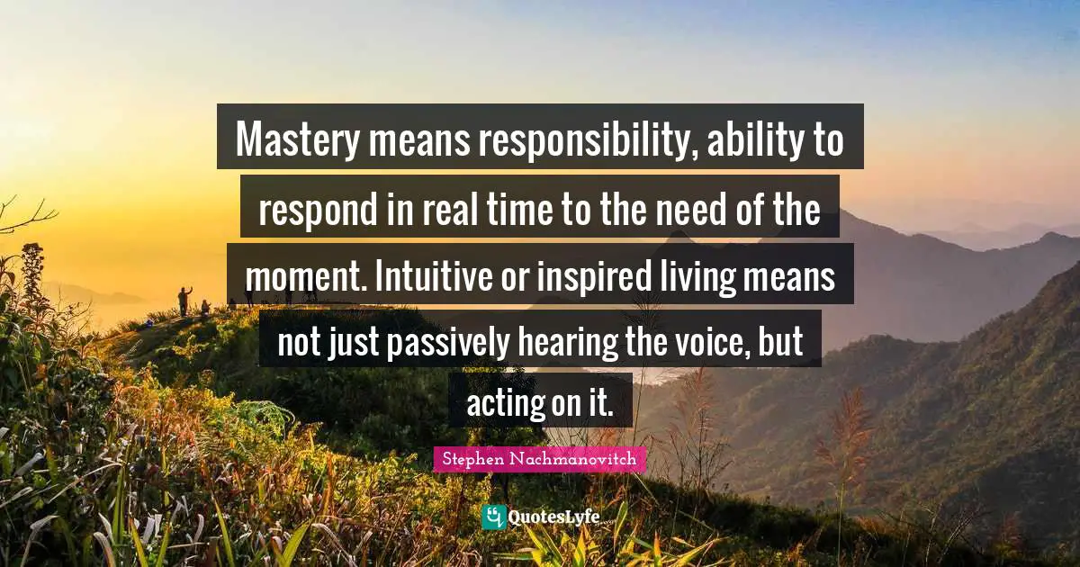 Mastery means responsibility, ability to respond in real time to the need of the moment. Intuitive or inspired living means not just passively hearing the voice, but acting on it.