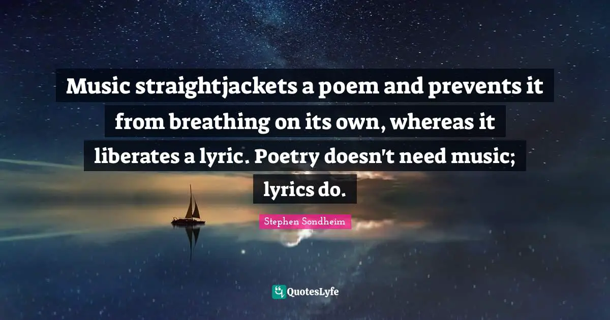 Music straightjackets a poem and prevents it from breathing on its own, whereas it liberates a lyric. Poetry doesn't need music; lyrics do.