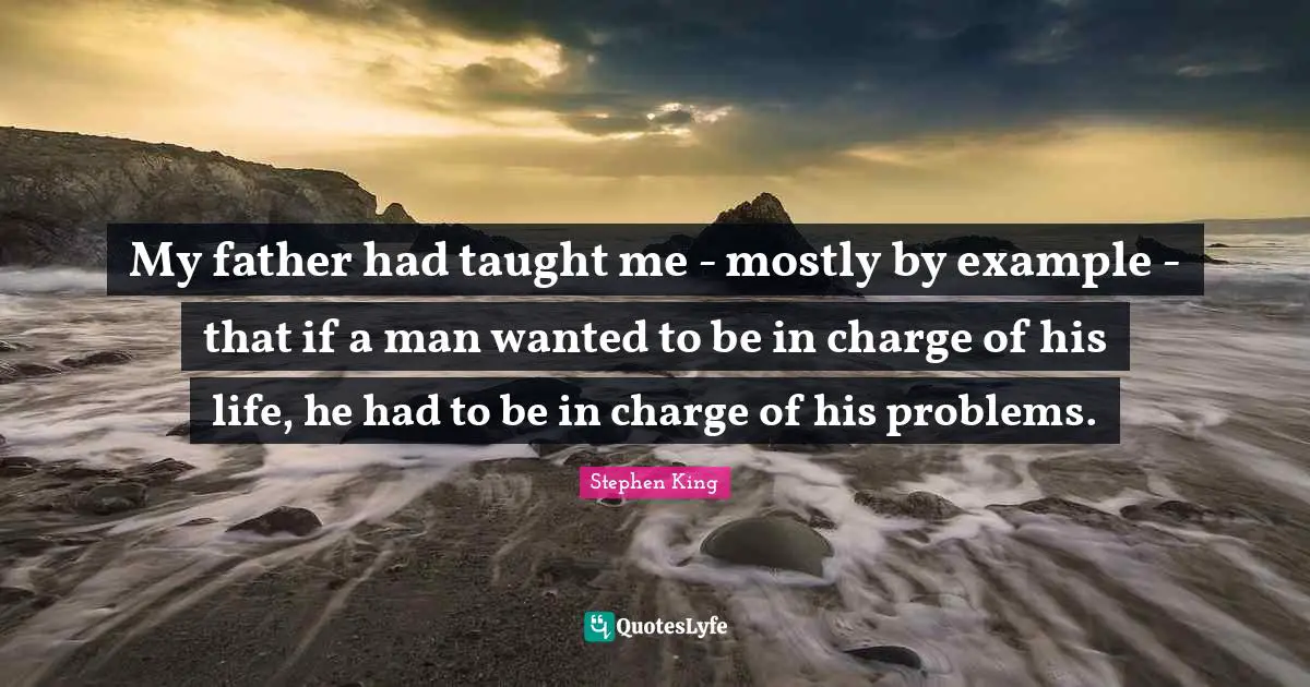 My father had taught me - mostly by example - that if a man wanted to be in charge of his life, he had to be in charge of his problems.
