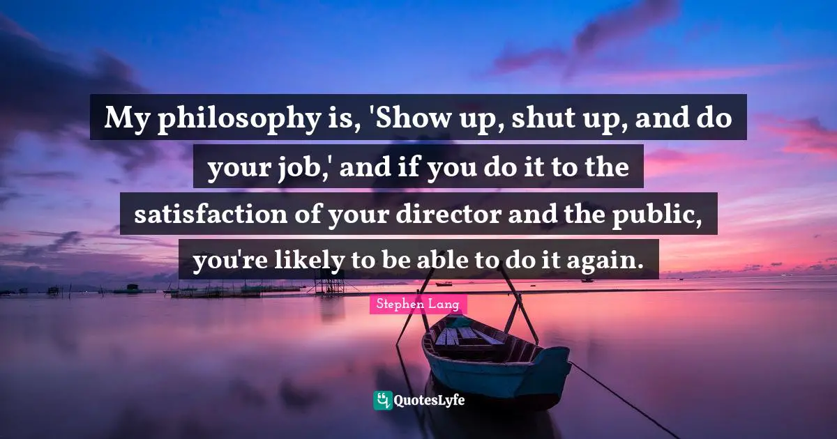 Stephen Lang Quotes: "My philosophy is, 'Show up, shut up, and do your job,' and if you do it to the satisfaction of your director and the public, you're likely to be able to do it again."