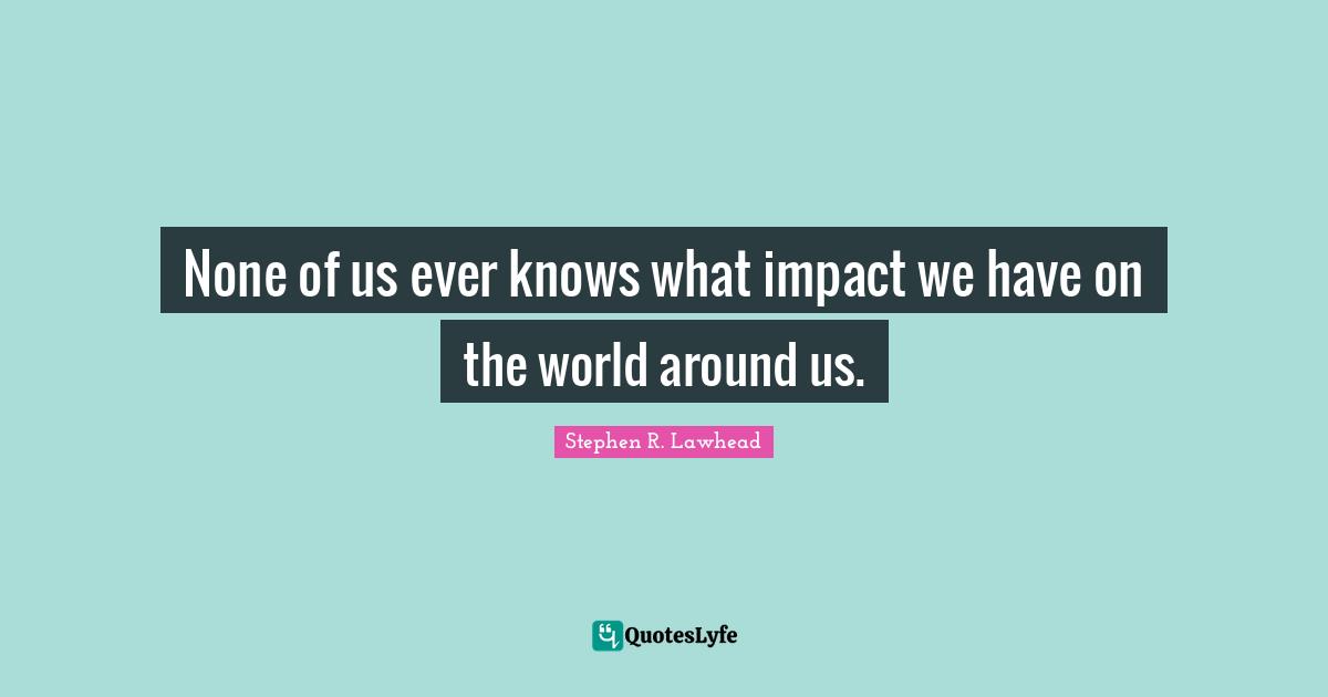 None of us ever knows what impact we have on the world around us.