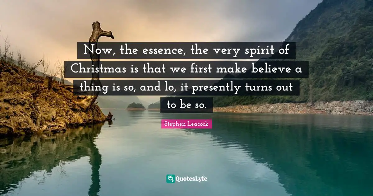 Christmas Quotes: "Now, the essence, the very spirit of Christmas is that we first make believe a thing is so, and lo, it presently turns out to be so."