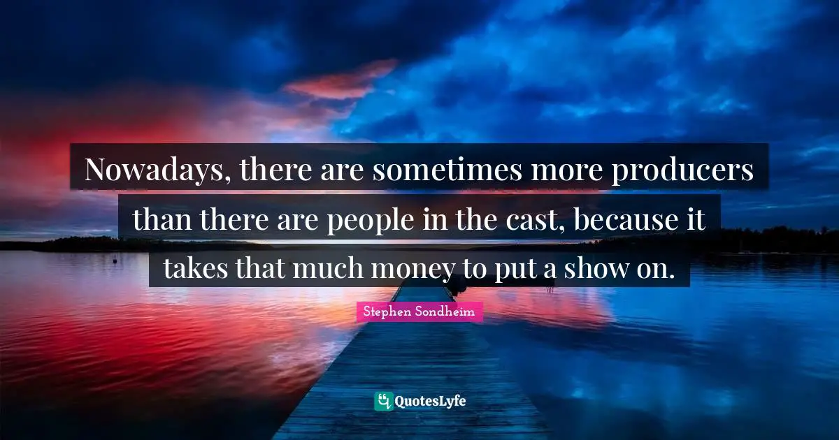 Nowadays, there are sometimes more producers than there are people in the cast, because it takes that much money to put a show on.