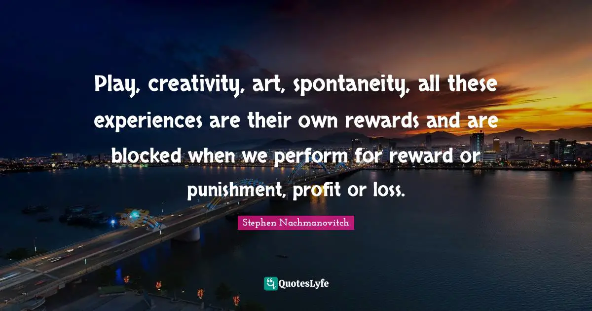 Play, creativity, art, spontaneity, all these experiences are their own rewards and are blocked when we perform for reward or punishment, profit or loss.
